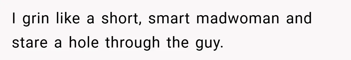 I grin like a short, smart madwoman and stare a hole through the guy.