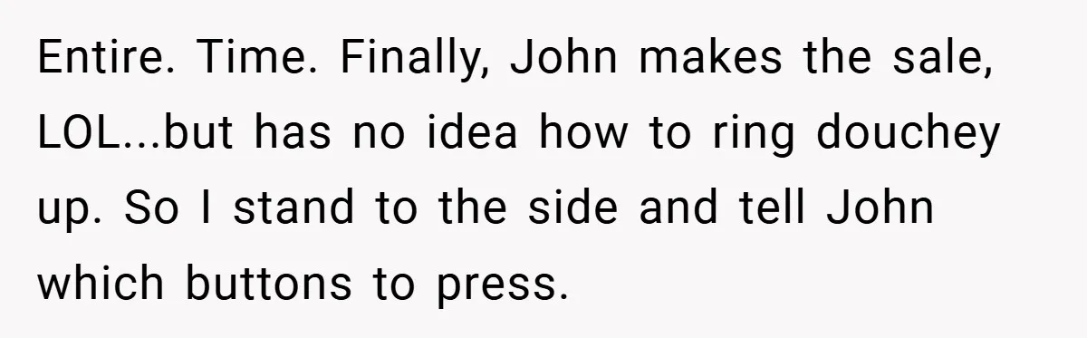 Entire. Time. Finally, John makes the sale, LOL...but has no idea how to ring douchey up. So I stand to the side and tell John which buttons to press.
