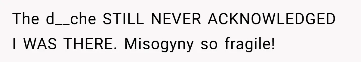 The d__che STILL NEVER ACKNOWLEDGED I WAS THERE. Misogyny so fragile!
