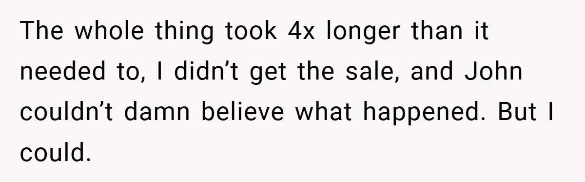 The whole thing took 4x longer than it needed to, I didn’t get the sale, and John couldn’t damn believe what happened. But I could.