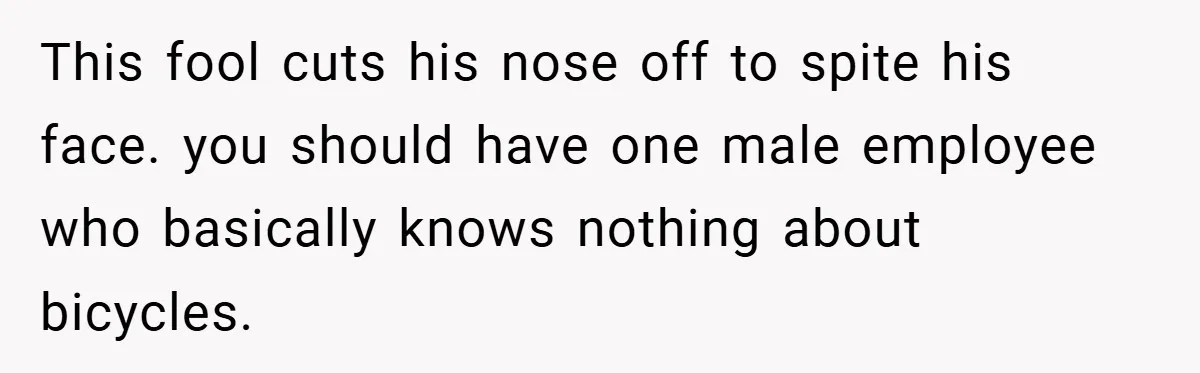 This fool cuts his nose off to spite his face. you should have one male employee who basically knows nothing about bicycles.