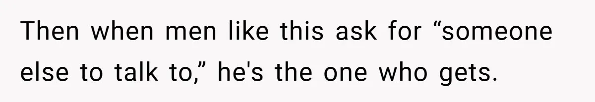 Then when men like this ask for “someone else to talk to,” he's the one who gets.