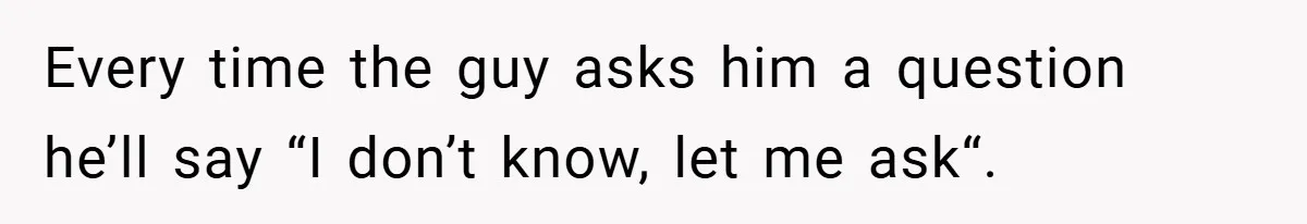 Every time the guy asks him a question he’ll say “I don’t know, let me ask“.