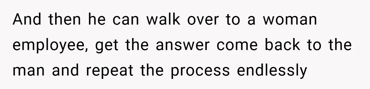 And then he can walk over to a woman employee, get the answer come back to the man and repeat the process endlessly
