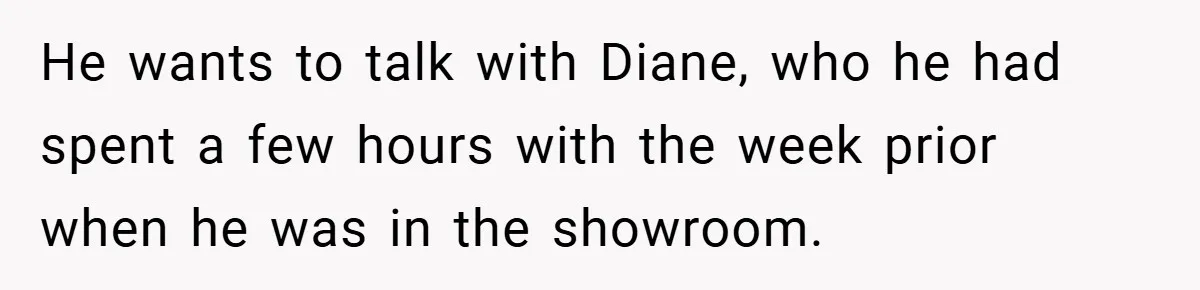 He wants to talk with Diane, who he had spent a few hours with the week prior when he was in the showroom.