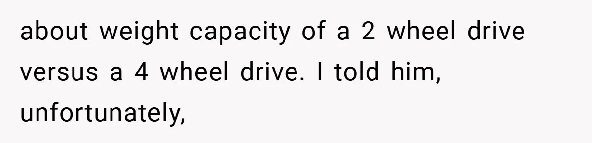 about weight capacity of a 2 wheel drive versus a 4 wheel drive. I told him, unfortunately,
