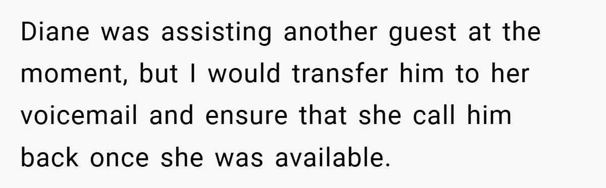 Diane was assisting another guest at the moment, but I would transfer him to her voicemail and ensure that she call him back once she was available.