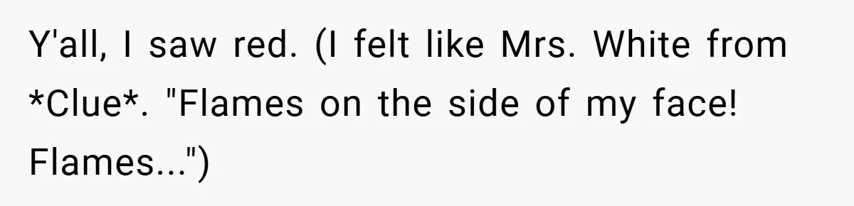 Y'all, I saw red. (I felt like Mrs. White from *Clue*. "Flames on the side of my face! Flames...")