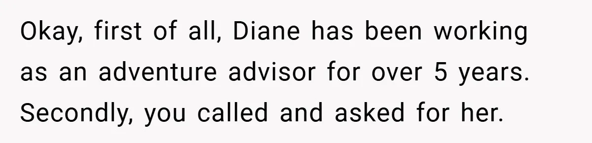 Okay, first of all, Diane has been working as an adventure advisor for over 5 years. Secondly, you called and asked for her.