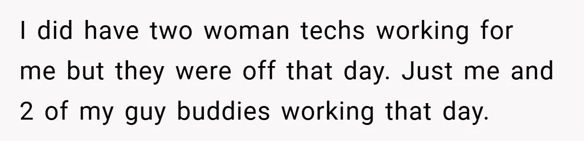 I did have two woman techs working for me but they were off that day. Just me and 2 of my guy buddies working that day.