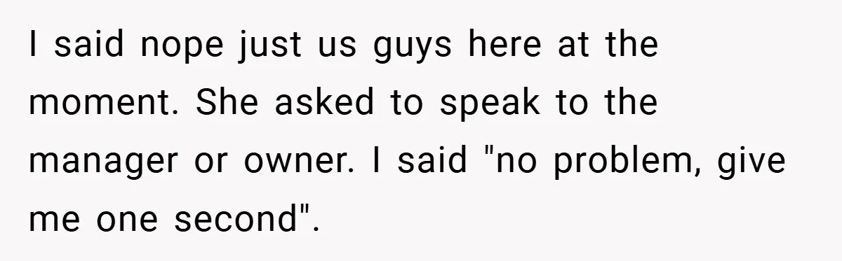 I said nope just us guys here at the moment. She asked to speak to the manager or owner. I said "no problem, give me one second".