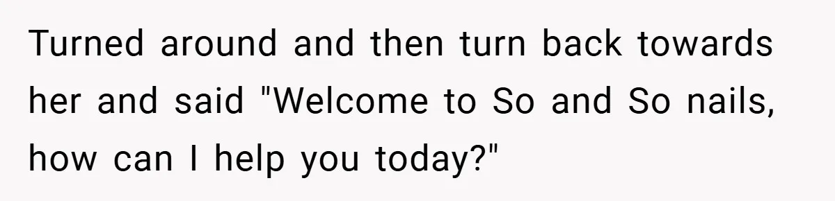 Turned around and then turn back towards her and said "Welcome to So and So nails, how can I help you today?"