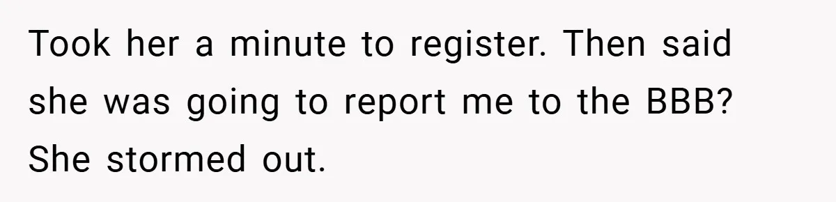 Took her a minute to register. Then said she was going to report me to the BBB? She stormed out.