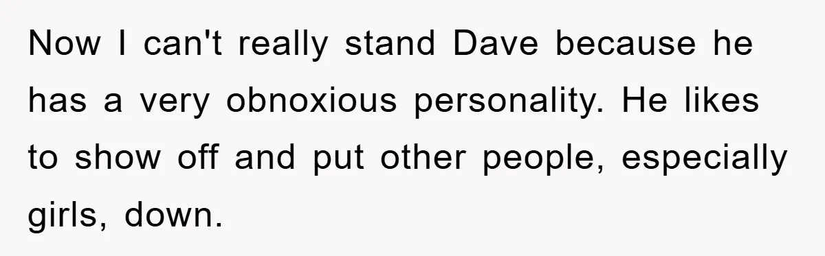 Now I can't really stand Dave because he has a very obnoxious personality. He likes to show off and put other people, especially girls, down.