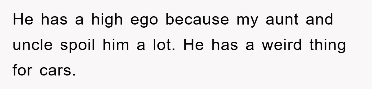He has a high ego because my aunt and uncle spoil him a lot. He has a weird thing for cars.