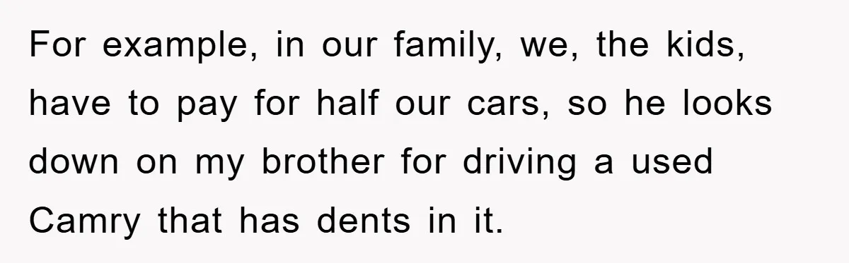 For example, in our family, we, the kids, have to pay for half our cars, so he looks down on my brother for driving a used Camry that has dents...