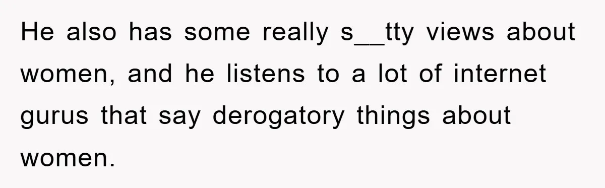 He also has some really s__tty views about women, and he listens to a lot of internet gurus that say derogatory things about women.