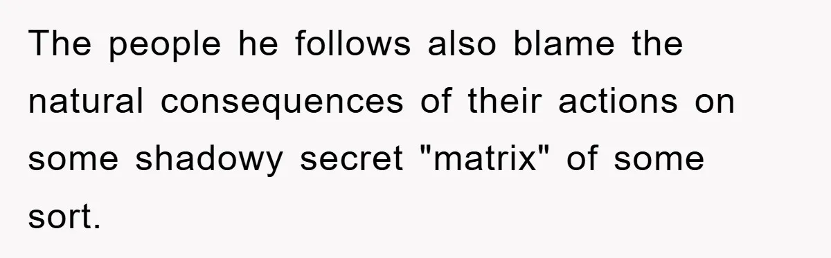 The people he follows also blame the natural consequences of their actions on some shadowy secret "matrix" of some sort.