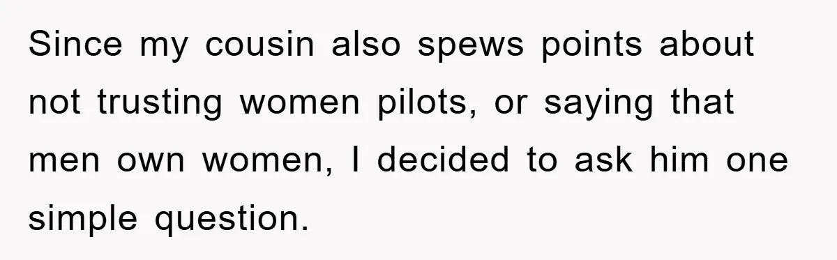 Since my cousin also spews points about not trusting women pilots, or saying that men own women, I decided to ask him one simple question.