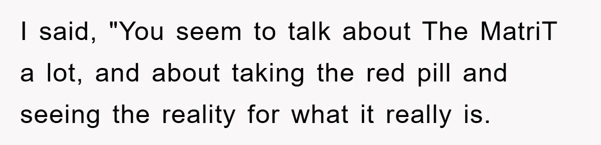 I said, "You seem to talk about The MatriT a lot, and about taking the red pill and seeing the reality for what it really is.