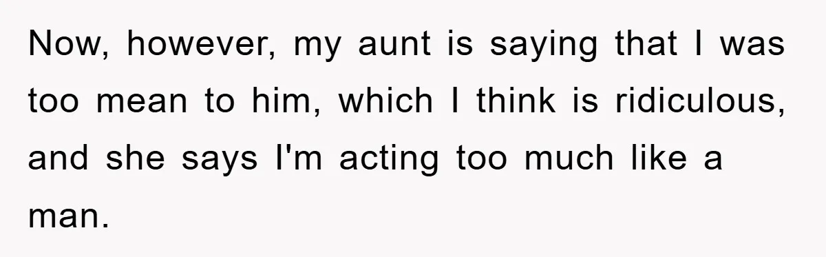 Now, however, my aunt is saying that I was too mean to him, which I think is ridiculous, and she says I'm acting too much like a man.