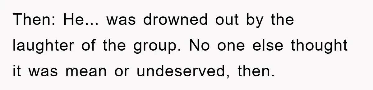 Then: He... was drowned out by the laughter of the group. No one else thought it was mean or undeserved, then.