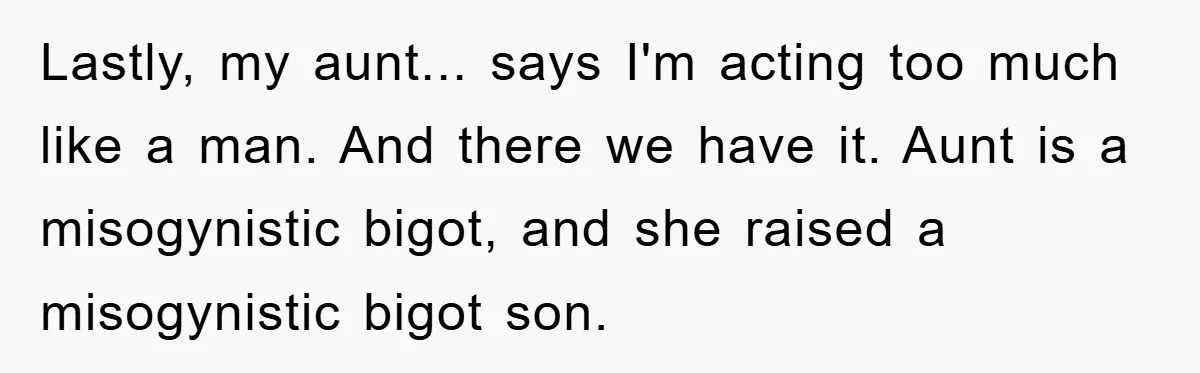 Lastly, my aunt... says I'm acting too much like a man. And there we have it. Aunt is a misogynistic bigot, and she raised a misogynistic bigot son.