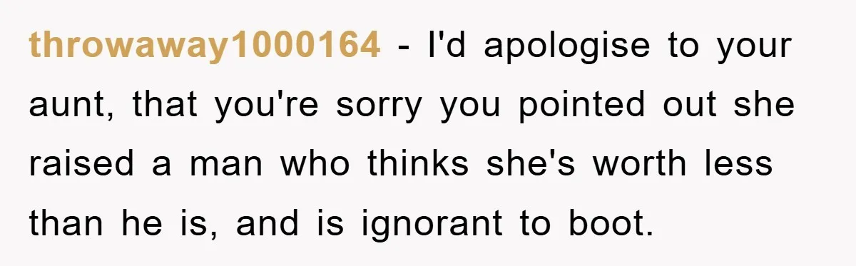 throwaway1000164 − I'd apologise to your aunt, that you're sorry you pointed out she raised a man who thinks she's worth less than he is, and is ignorant to boot.