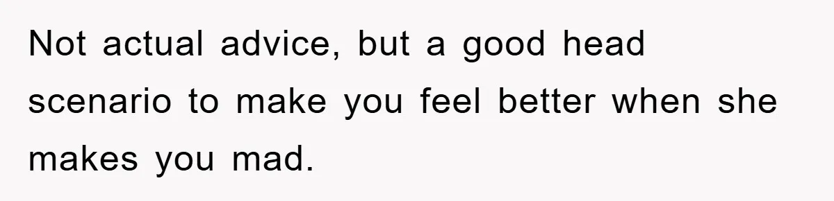 Not actual advice, but a good head scenario to make you feel better when she makes you mad.