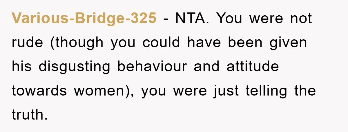 Various-Bridge-325 − NTA. You were not rude (though you could have been given his disgusting behaviour and attitude towards women), you were just telling the truth.