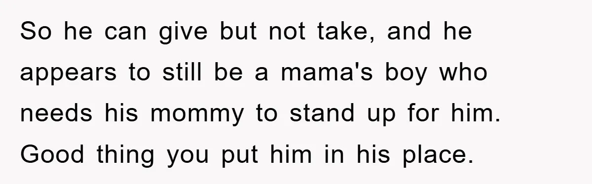 So he can give but not take, and he appears to still be a mama's boy who needs his mommy to stand up for him. Good thing you put him...