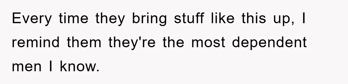 Every time they bring stuff like this up, I remind them they're the most dependent men I know.