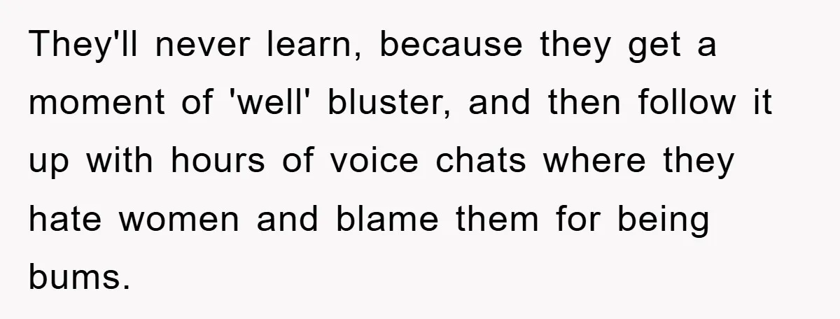 They'll never learn, because they get a moment of 'well' bluster, and then follow it up with hours of voice chats where they hate women and blame them for being...
