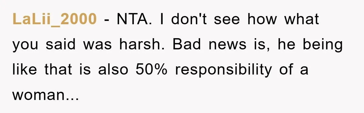 LaLii_2000 − NTA. I don't see how what you said was harsh. Bad news is, he being like that is also 50% responsibility of a woman...