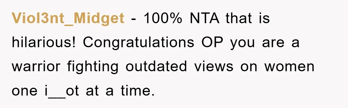 Viol3nt_Midget − 100% NTA that is hilarious! Congratulations OP you are a warrior fighting outdated views on women one i__ot at a time.
