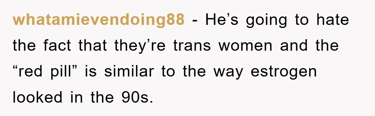 whatamievendoing88 − He’s going to hate the fact that they’re trans women and the “red pill” is similar to the way estrogen looked in the 90s.