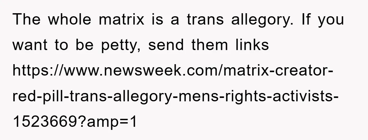 The whole matrix is a trans allegory. If you want to be petty, send them links https://www.newsweek.com/matrix-creator-red-pill-trans-allegory-mens-rights-activists-1523669?amp=1