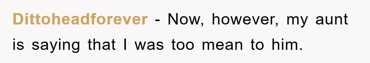 Dittoheadforever − Now, however, my aunt is saying that I was too mean to him.