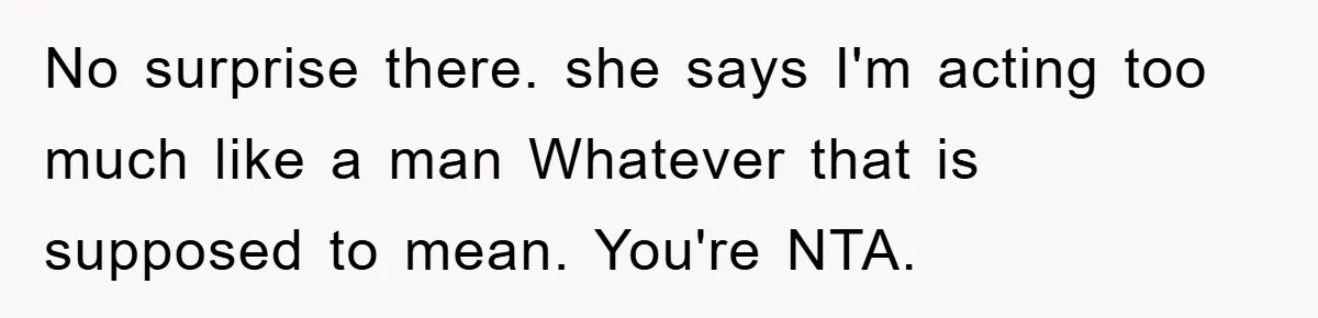 No surprise there. she says I'm acting too much like a man Whatever that is supposed to mean. You're NTA.