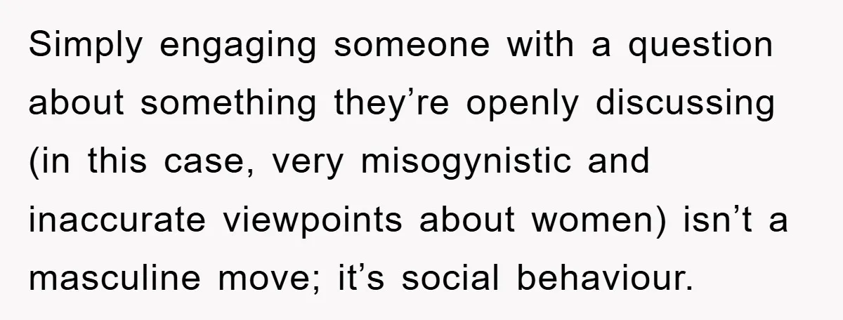 Simply engaging someone with a question about something they’re openly discussing (in this case, very misogynistic and inaccurate viewpoints about women) isn’t a masculine move; it’s social behaviour.