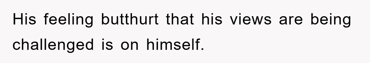 His feeling butthurt that his views are being challenged is on himself.