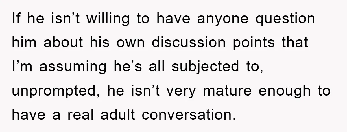 If he isn’t willing to have anyone question him about his own discussion points that I’m assuming he’s all subjected to, unprompted, he isn’t very mature enough to have a...