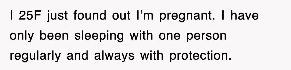 I 25F just found out I’m pregnant. I have only been sleeping with one person regularly and always with protection.