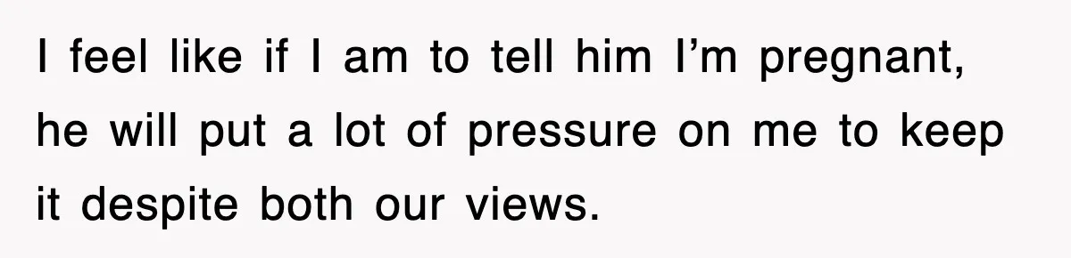 I feel like if I am to tell him I’m pregnant, he will put a lot of pressure on me to keep it despite both our views.
