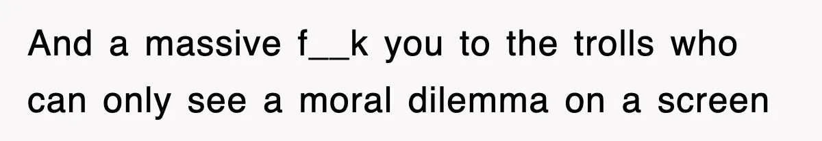 And a massive f__k you to the trolls who can only see a moral dilemma on a screen