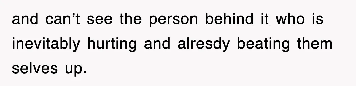 and can’t see the person behind it who is inevitably hurting and alresdy beating them selves up.