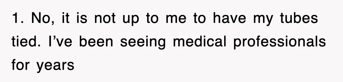1. No, it is not up to me to have my tubes tied. I’ve been seeing medical professionals for years
