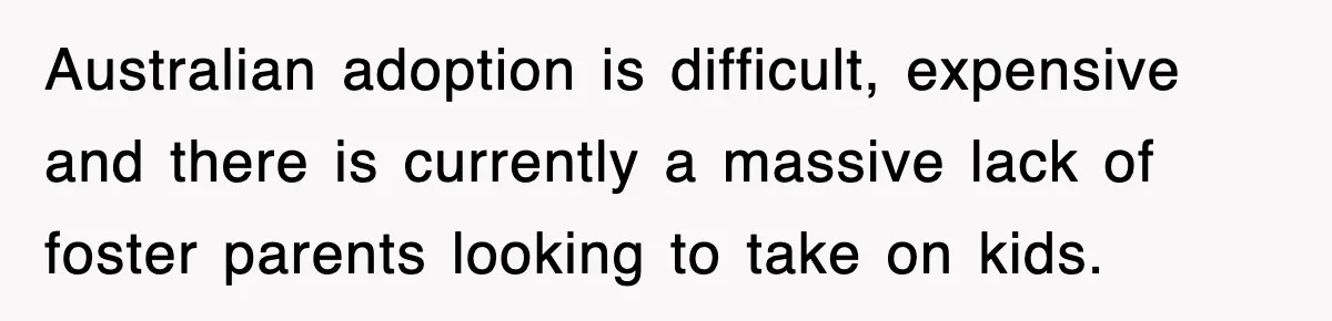 Australian adoption is difficult, expensive and there is currently a massive lack of foster parents looking to take on kids.