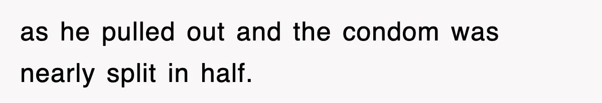as he pulled out and the condom was nearly split in half.