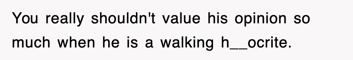 You really shouldn't value his opinion so much when he is a walking h__ocrite.